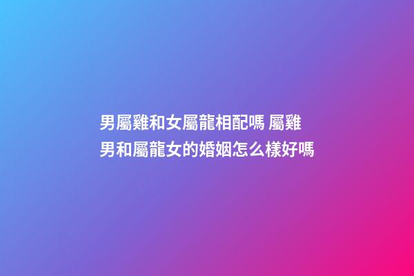 男屬雞和女屬龍相配嗎 屬雞男和屬龍女的婚姻怎么樣好嗎